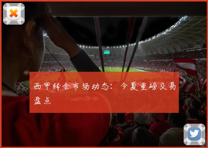 西甲转会市场动态:今夏重磅交易盘点