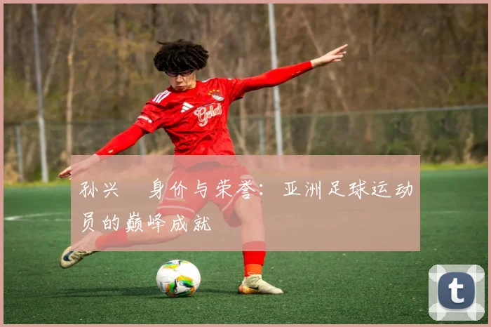孙兴慜身价与荣誉：亚洲足球运动员的巅峰成就