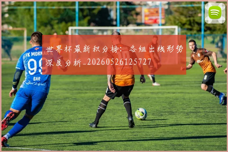 世界杯最新积分榜:各组出线形势深度分析_20260526125727