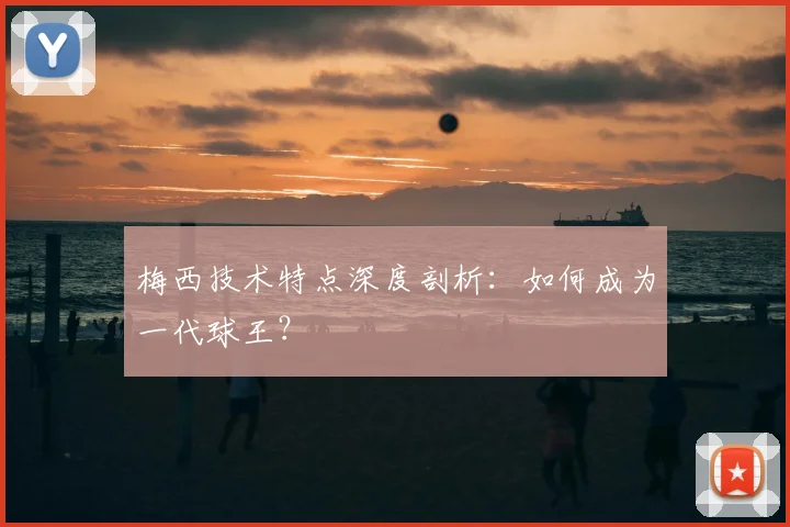 梅西技术特点深度剖析：如何成为一代球王？