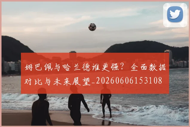 姆巴佩与哈兰德谁更强？全面数据对比与未来展望_20260606153108