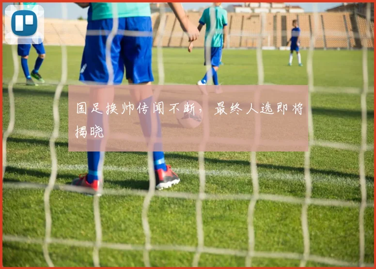 国足换帅传闻不断，最终人选即将揭晓