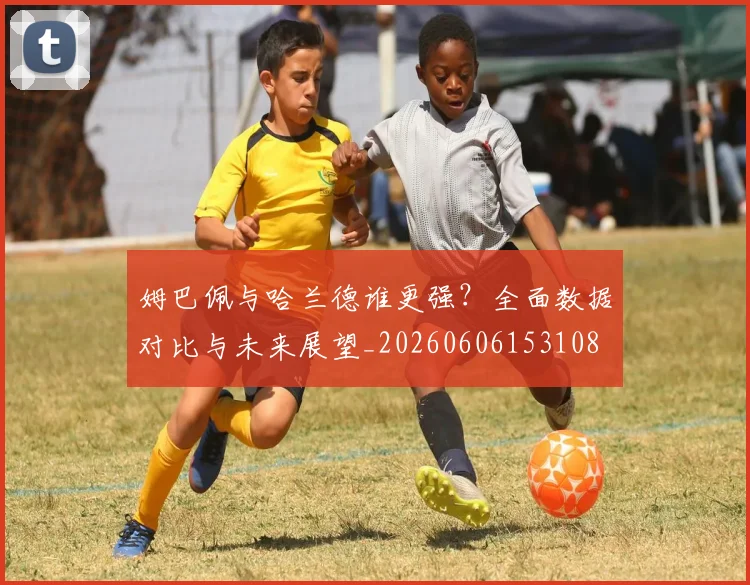 姆巴佩与哈兰德谁更强？全面数据对比与未来展望_20260606153108