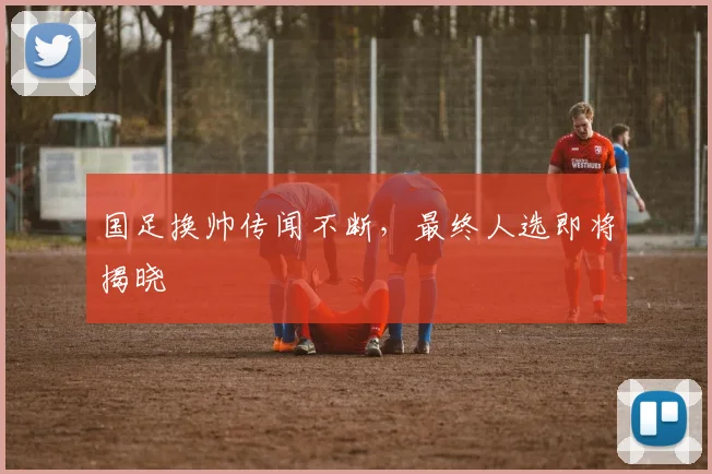 国足换帅传闻不断，最终人选即将揭晓