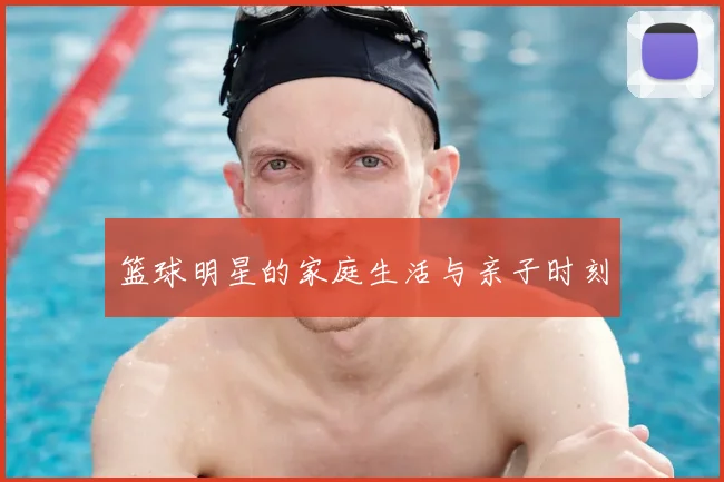 篮球明星的家庭生活与亲子时刻